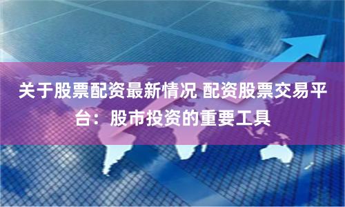 关于股票配资最新情况 配资股票交易平台：股市投资的重要工具