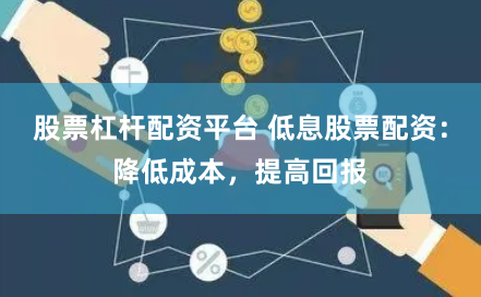 股票杠杆配资平台 低息股票配资：降低成本，提高回报
