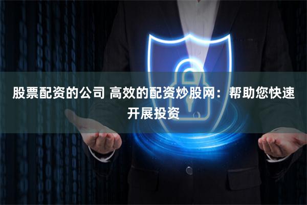 股票配资的公司 高效的配资炒股网：帮助您快速开展投资