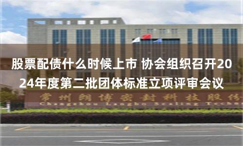 股票配债什么时候上市 协会组织召开2024年度第二批团体标准立项评审会议