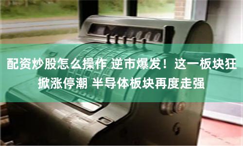 配资炒股怎么操作 逆市爆发！这一板块狂掀涨停潮 半导体板块再度走强