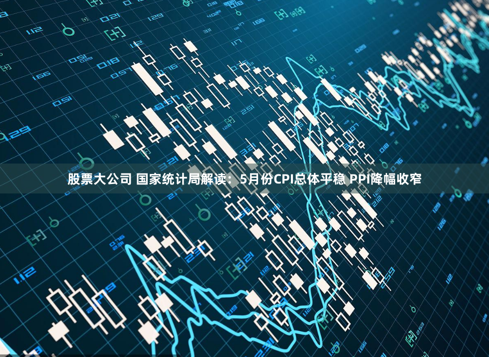 股票大公司 国家统计局解读：5月份CPI总体平稳 PPI降幅收窄