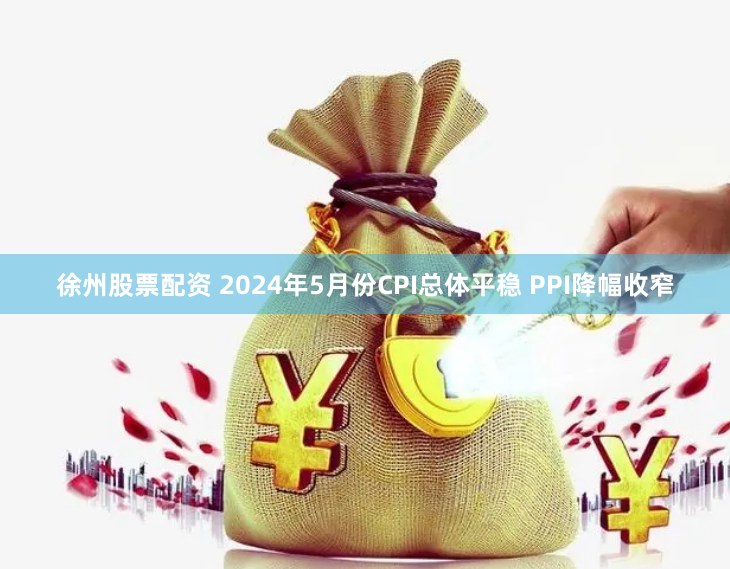 徐州股票配资 2024年5月份CPI总体平稳 PPI降幅收窄