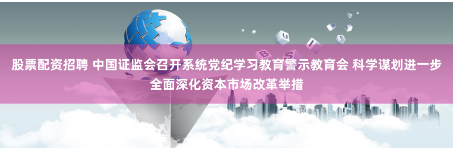 股票配资招聘 中国证监会召开系统党纪学习教育警示教育会 科学谋划进一步全面深化资本市场改革举措