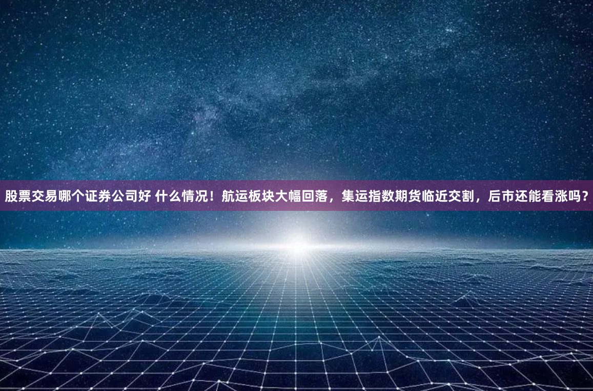 股票交易哪个证券公司好 什么情况！航运板块大幅回落，集运指数期货临近交割，后市还能看涨吗？