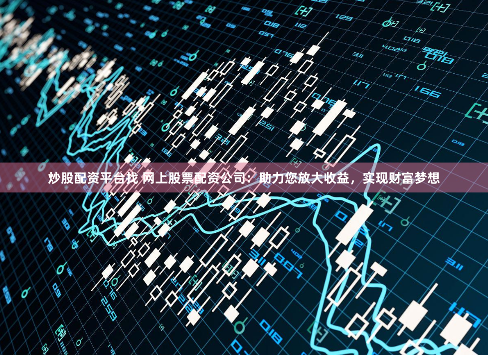 炒股配资平台找 网上股票配资公司：助力您放大收益，实现财富梦想