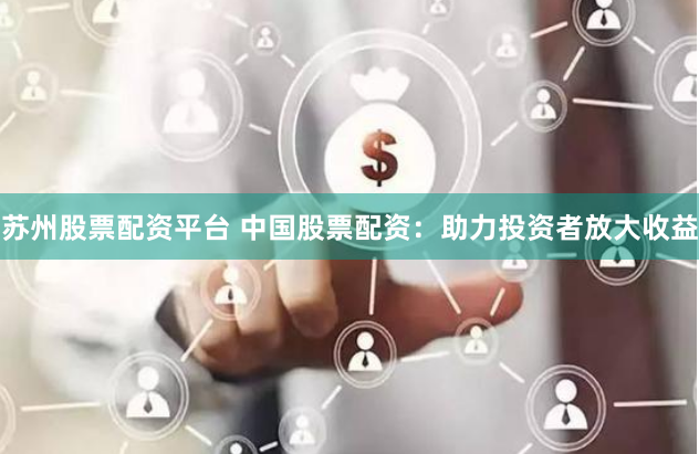 苏州股票配资平台 中国股票配资：助力投资者放大收益