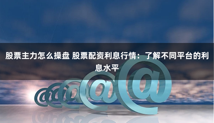 股票主力怎么操盘 股票配资利息行情：了解不同平台的利息水平