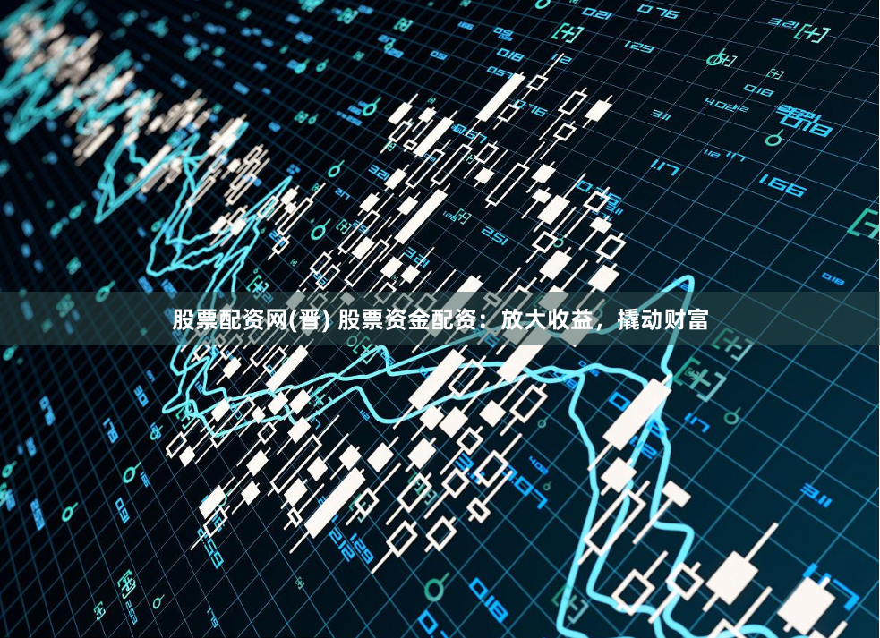 股票配资网(晋) 股票资金配资：放大收益，撬动财富