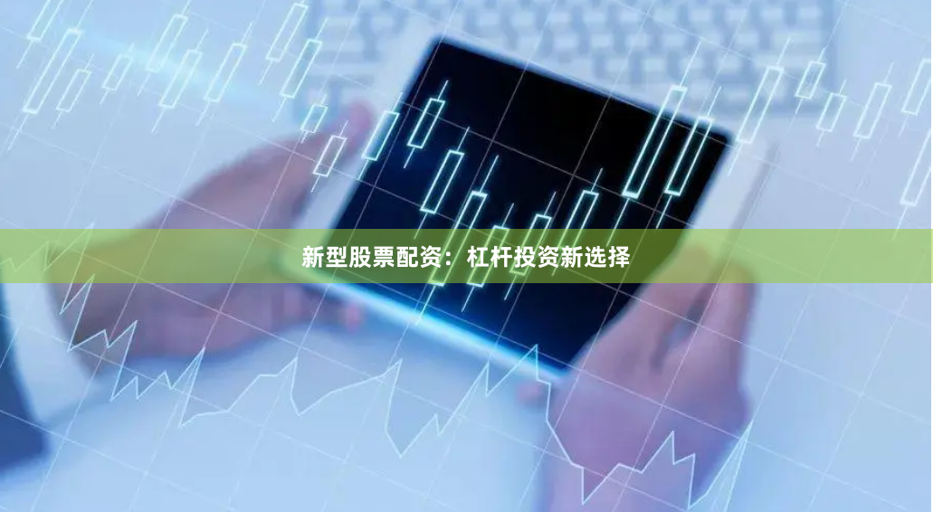 新型股票配资：杠杆投资新选择